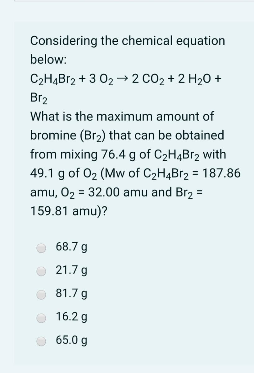 Considering the chemical equation
below:
C2НдВr2 + 3 02 2 СО2 + 2 H2О +
Br2
What is the maximum amount of
bromine (Br2) that can be obtained
from mixing 76.4 g of C2HĄBr2 with
49.1 g of 02 (Mw of C2H4B12 = 187.86
%3D
amu, O2 = 32.00 amu and Br2 =
159.81 amu)?
%D
68.7 g
O 21.7 g
81.7 g
16.2 g
O 65.0 g
