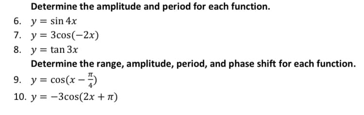 Determine the amplitude and period for each function.
6. у %3Dsin 4x
7. у%3D Зсos(-2х)
8. y = tan 3x
Determine the range, amplitude, period, and phase shift for each function.
9. у%3D cos(x —)
10. y = -3cos(2x + n)
