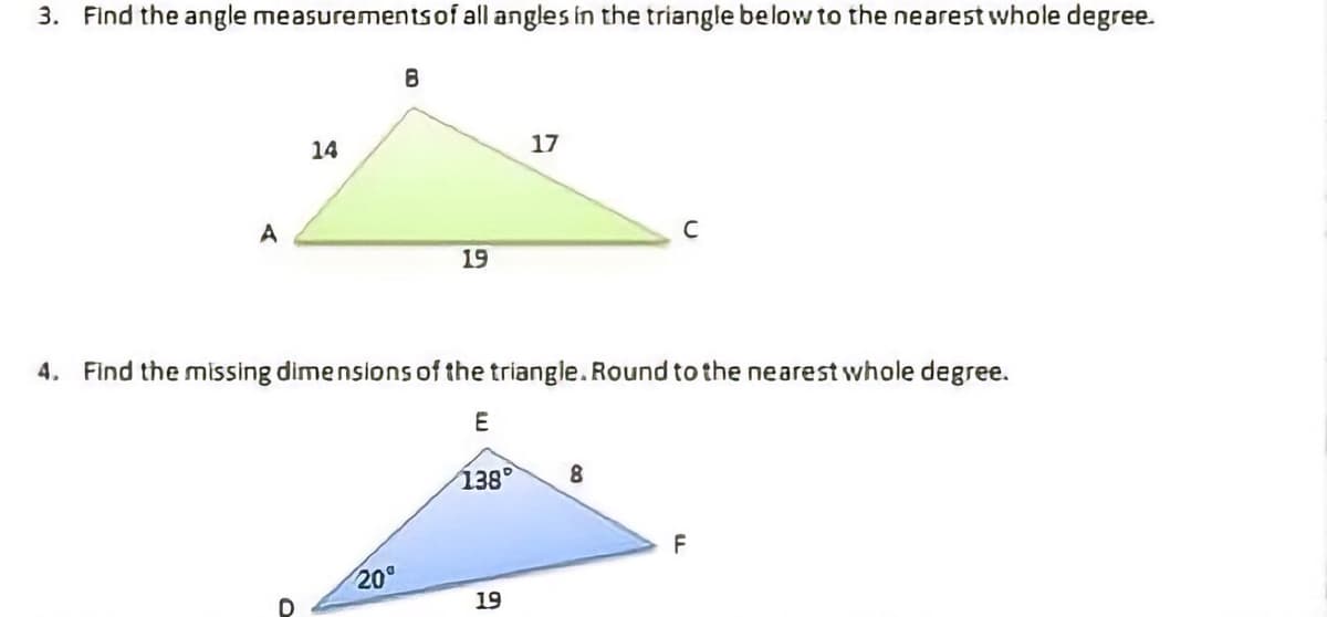 3. Find the angle measurementsof all angles In the triangle below to the nearest whole degree.
14
17
A
19
4. Find the missing dimensions of the triangle. Round to the nearest whole degree.
138°
8.
F
20°
19
