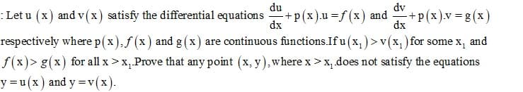 du
dv
: Let u (x) and v(x) satisfy the differential equations +p(x).u% f(x) and
+p(x).v =g(x)
dx
dx
respectively where p(x),f (x) and g (x) are continuous functions.If u (x, ) >v(x, )for some x, and
f(x)> g(x) for all x >x,Prove that any point (x, y),where x >x, does not satisfy the equations
y = u (x)
and y =v(x).-
