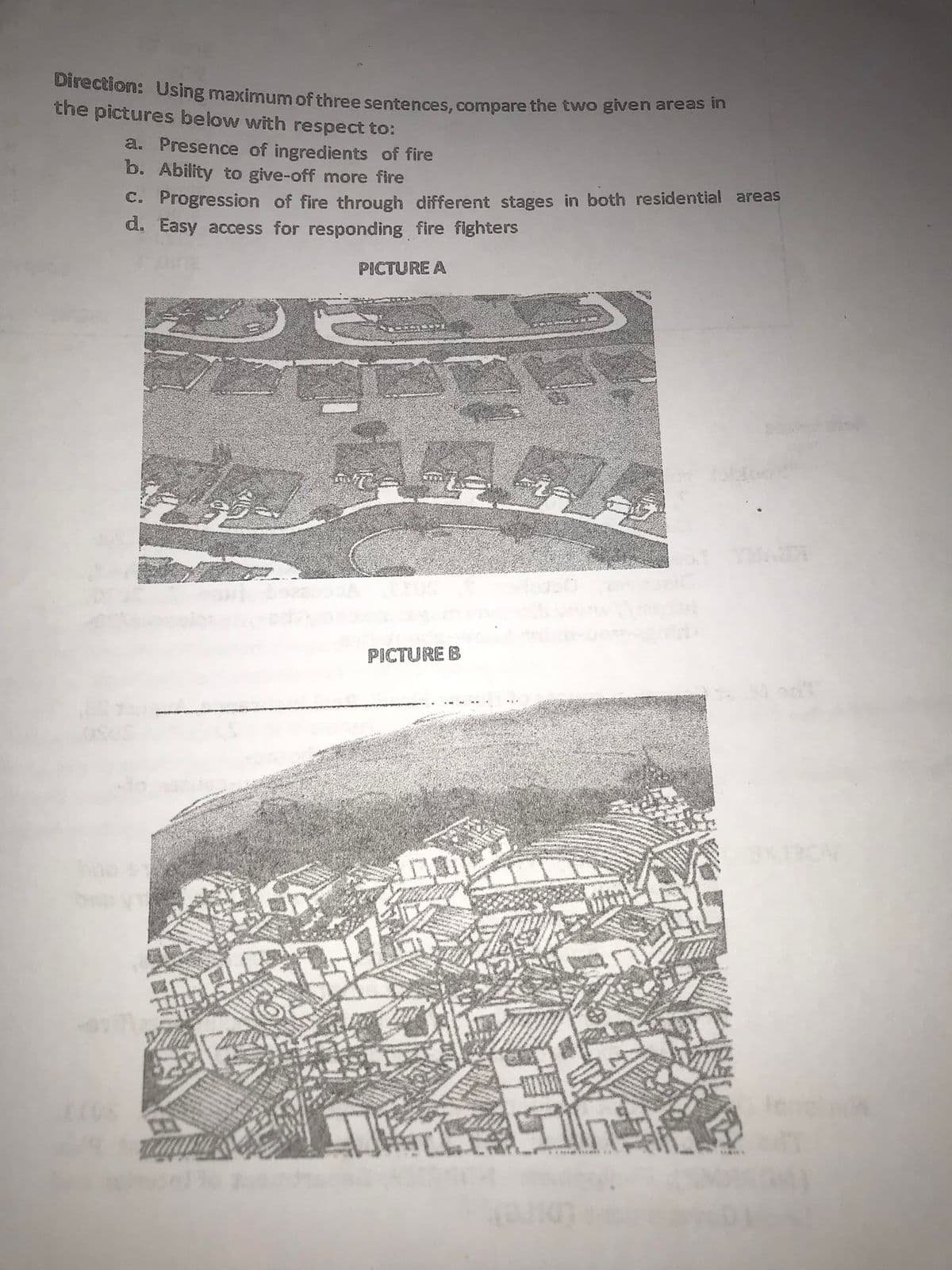 Direction: Using maximum of three sentences, compare the two given areas h
the pictures below with respect to:
a. Presence of ingredients of fire
b. Ability to give-off more fire
C. Progression of fire through different stages in both residential areas
d. Easy access for responding fire fighters
PICTURE A
PICTURE B
len
