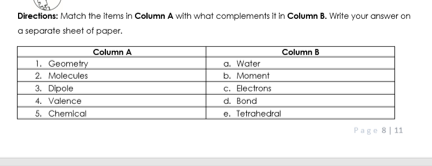 Directions: Match the items in Column A with what complements it in Column B. Write your answer on
a separate sheet of paper.
Column A
Column B
1. Geometry
2. Molecules
3. Dipole
4. Valence
5. Chemical
a. Water
b. Moment
c. Electrons
d. Bond
e. Tetrahedral
Page 8| 11
