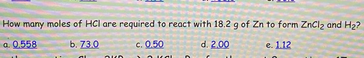 How many moles of HCl are required to react with 18.2 g of Zn to form ZnCl2 and H2?
a. 0.558
b. 73.0
C. 0.50
d. 2.00
е. 1.12
