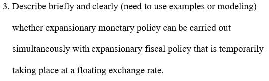 3. Describe briefly and clearly (need to use examples or modeling)
whether expansionary monetary policy can be carried out
simultaneously with expansionary fiscal policy that is temporarily
taking place at a floating exchange rate.
