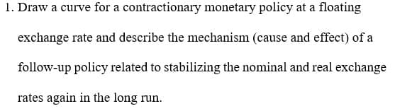 1. Draw a curve for a contractionary monetary policy at a floating
exchange rate and describe the mechanism (cause and effect) of a
follow-up policy related to stabilizing the nominal and real exchange
rates again in the long run.
