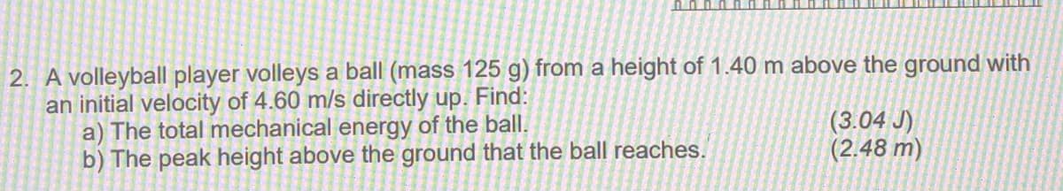 2. A volleyball player volleys a ball (mass 125 g) from a height of 1.40 m above the ground with
an initial velocity of 4.60 m/s directly up. Find:
a) The total mechanical energy of the ball.
b) The peak height above the ground that the ball reaches.
(3.04 J)
(2.48 m)
