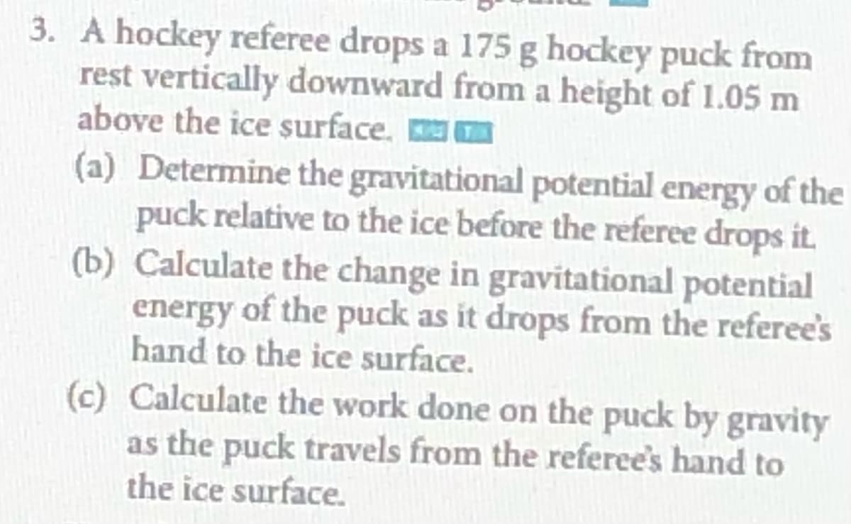 3. A hockey referee drops a 175 g hockey puck from
rest vertically downward from a height of 1.05 m
above the ice surface. m
(a) Determine the gravitational potential energy of the
puck relative to the ice before the referee drops it.
(b) Calculate the change in gravitational potential
energy of the puck as it drops from the referee's
hand to the ice surface.
(c) Calculate the work done on the puck by gravity
as the puck travels from the referee's hand to
the ice surface.
