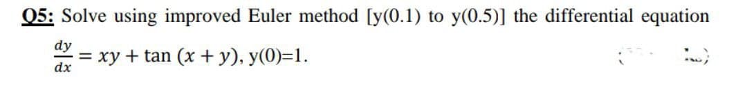 Q5: Solve using improved Euler method [y(0.1) to y(0.5)] the differential equation
dy
= xy + tan (x + y), y(0)=1.
dx
