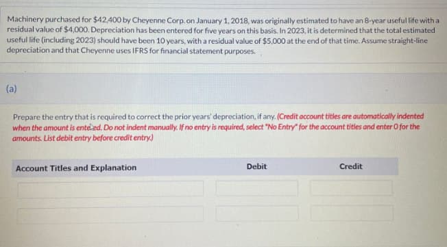 Machinery purchased for $42,400 by Cheyenne Corp. on January 1, 2018, was originally estimated to have an 8-year useful life with a
residual value of $4,000. Depreciation has been entered for five years on this basis. In 2023, it is determined that the total estimated
useful life (including 2023) should have been 10 years, with a residual value of $5,000 at the end of that time. Assume straight-line
depreciation and that Cheyenne uses IFRS for financial statement purposes.
(a)
Prepare the entry that is required to correct the prior years' depreciation, if any. (Credit account titles are automatically indented
when the amount is enteled. Do not indent manually. If no entry is required, select "No Entry" for the account titles and enter O for the
amounts. List debit entry before credit entry.)
Account Titles and Explanation
Debit
Credit