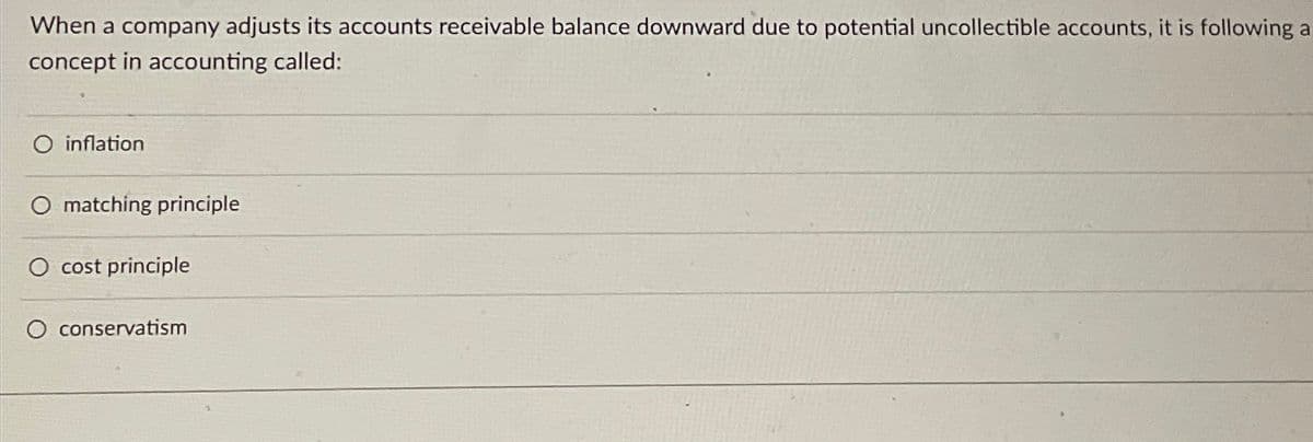 When a company adjusts its accounts receivable balance downward due to potential uncollectible accounts, it is following a
concept in accounting called:
O inflation
O matching principle
O cost principle
O conservatism