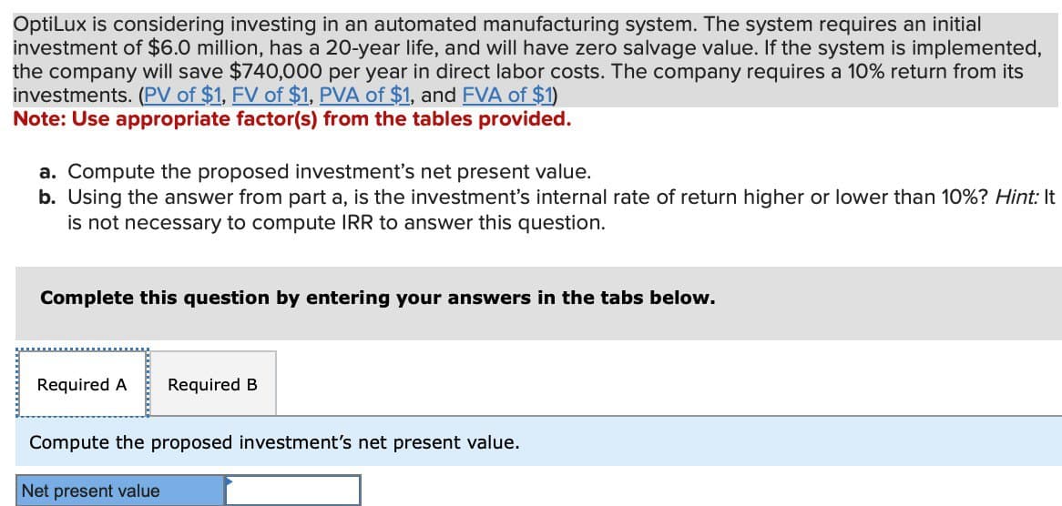 OptiLux is considering investing in an automated manufacturing system. The system requires an initial
investment of $6.0 million, has a 20-year life, and will have zero salvage value. If the system is implemented,
the company will save $740,000 per year in direct labor costs. The company requires a 10% return from its
investments. (PV of $1, FV of $1, PVA of $1, and FVA of $1)
Note: Use appropriate factor(s) from the tables provided.
a. Compute the proposed investment's net present value.
b. Using the answer from part a, is the investment's internal rate of return higher or lower than 10%? Hint: It
is not necessary to compute IRR to answer this question.
Complete this question by entering your answers in the tabs below.
Required A Required B
Compute the proposed investment's net present value.
Net present value