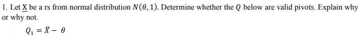 1. Let X be a rs from normal distribution N(0, 1). Determine whether the Q below are valid pivots. Explain why
or why not.
Q₁=X - 0