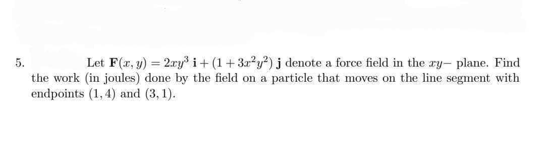 5.
Let F(x, y) = 2xy³ i+ (1+3x²y²) j denote a force field in the ry- plane. Find
the work (in joules) done by the field on a particle that moves on the line segment with
endpoints (1, 4) and (3, 1).