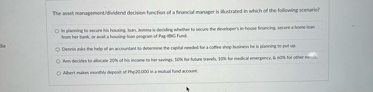 dia
The asset management/dividend decision function of a financial manager is illustrated in which of the following scenario?
O In planning to secure his housing. loan, Jemma is deciding whether to secure the developer's in-house financing, secure a home loan
from her bank, or avail a housing-loan program of Pag-IBIG Fund.
O Dennis asks the help of an accountant to determine the capital needed for a coffee shop business he is planning to put up.
O Ann decides to allocate 20% of his income to her savings, 10% for future travels, 10% for medical emergency, & 60% for other needs.
O Albert makes monthly deposit of Php20,000 in a mutual fund account.