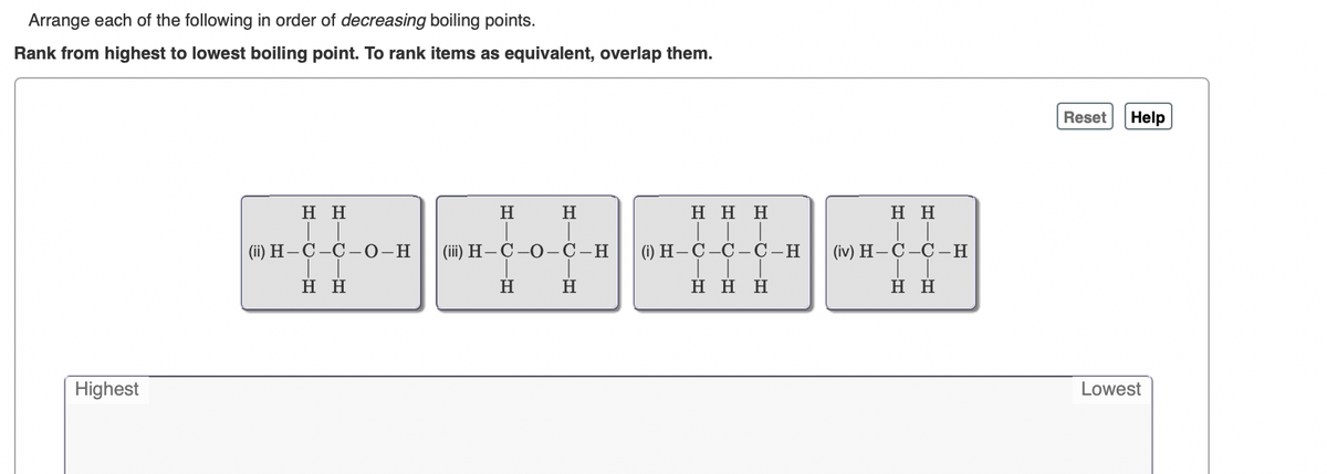 Arrange each of the following in order of decreasing boiling points.
Rank from highest to lowest boiling point. To rank items as equivalent, overlap them.
Reset
Help
нн
H
H
Η Η Η
нн
(ii) H-Ç-Ç –0-H
(iї) Н— С —О—С—Н
() Н—С —С — С—Н
(iv) H— С —С —Н
н
H
H
Η Η Η
нн
Highest
Lowest
