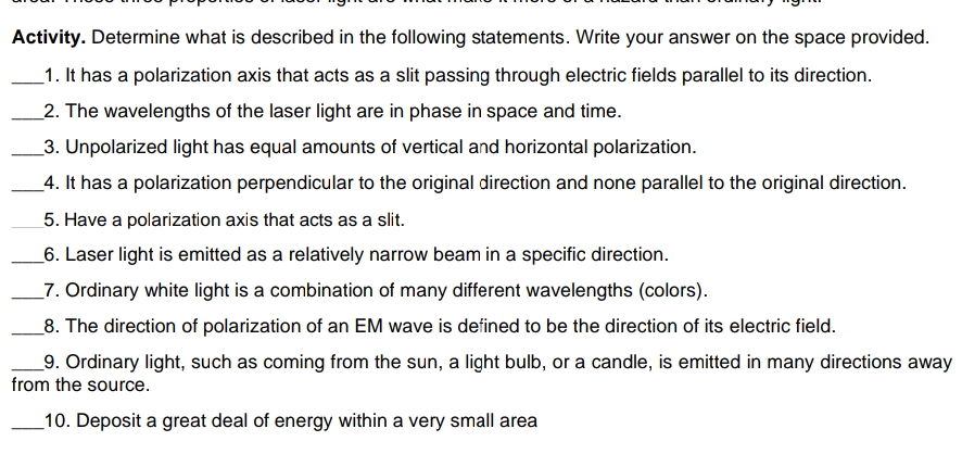 Activity. Determine what is described in the following statements. Write your answer on the space provided.
1. It has a polarization axis that acts as a slit passing through electric fields parallel to its direction.
2. The wavelengths of the laser light are in phase in space and time.
3. Unpolarized light has equal amounts of vertical and horizontal polarization.
4. It has a polarization perpendicular to the original direction and none parallel to the original direction.
5. Have a polarization axis that acts as a slit.
6. Laser light is emitted as a relatively narrow beam in a specific direction.
7. Ordinary white light is a combination of many different wavelengths (colors).
8. The direction of polarization of an EM wave is defined to be the direction of its electric field.
9. Ordinary light, such as coming from the sun, a light bulb, or a candle, is emitted in many directions away
from the source.
10. Deposit a great deal of energy within a very small area