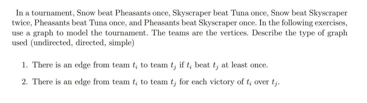 Snow beat Skyscraper
In a tournament, Snow beat Pheasants once, Skyscraper beat Tuna
twice, Pheasants beat Tuna once, and Pheasants beat Skyscraper once. In the following exercises,
use a graph to model the tournament. The teams are the vertices. Describe the type of graph
used (undirected, directed, simple)
once,
1. There is an edge from team t; to team t; if t;
beat
t;
at least once.
2. There is an edge from team t; to team t; for each victory of t; over t;.
