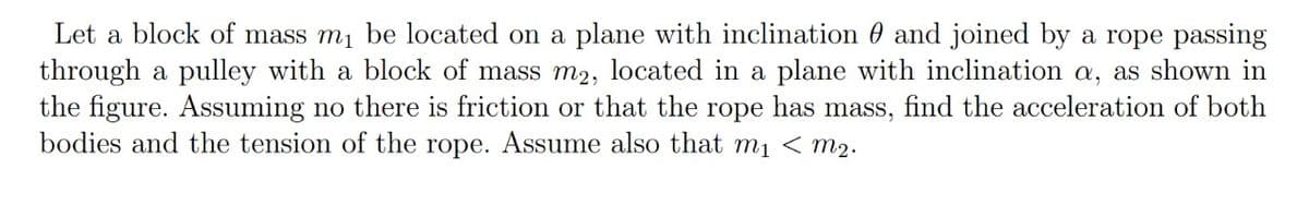 Let a block of mass m1 be located on a plane with inclination 0 and joined by a rope passing
through a pulley with a block of mass m2, located in a plane with inclination a, as shown in
the figure. Assuming no there is friction or that the rope has mass, find the acceleration of both
bodies and the tension of the rope. Assume also that mị < m2.
