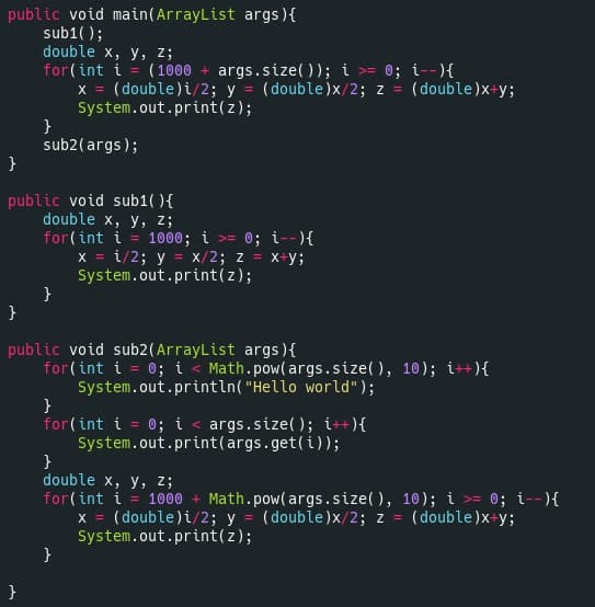 public void main(ArrayList args){
sub1( );
double x, у, z;
for(int i = (1000 + args.size( )); i >= 0; i--){
x = (double)i/2; y = (double)x/2; z = (double)x+y;
System.out.print(z);
}
sub2(args);
}
public void sub1( ){
double x, у, 2;
for(int i = 1000; i >= 0; i--){
x = i/2; y = x/2; z = x+y;
System.out.print(z);
}
}
public void sub2(ArrayList args ){
for(int i = 0; i < Math.pow(args.size(), 10); i++){
System.out.println( "Hello world");
}
for(int i = 0; i < args.size(); i++){
System.out.print(args.get(i));
}
double x, у, z;
for(int i = 1000 + Math.pow(args.size(), 10); i >= 0; i--){
x = (double)i/2; y = (double)x/2; z =
System.out.print(z);
}
%3D
(double)x+y;
}
