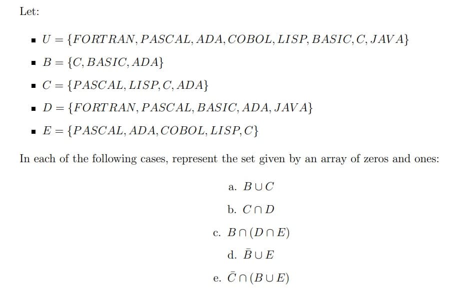 Let:
- U = {FORTRAN, PASCAL, ADA, COBOL, LISP, BASIC,C, JAV A}
= {C, BASIC, ADA}
- C = {PASCAL, LISP,C, ADA}
%3D
= {FORTRAN, PASCAL, BASIC, ADA, JAV A}
· E = {PASCAL, ADA, COBOL, LISP,C}
In each of the following cases, represent the set given by an array of zeros and ones:
a. BUC
b. CND
c. Bn (DNE)
d. BUE
e. Čn(BUE)
