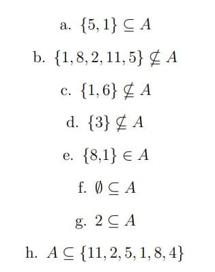 a. {5, 1} C A
b. {1,8, 2, 11, 5} ¢ A
c. {1,6} ¢ A
с.
d. {3} ¢ A
e. {8,1} E A
е.
f. ØCA
g. 2 C A
h. AC {11,2,5, 1, 8, 4}
