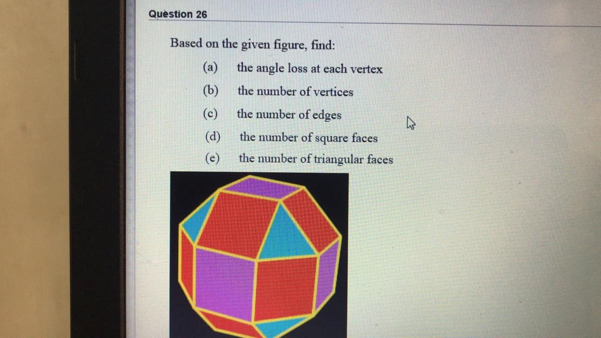 Quèstion 26
Based on the given figure, find:
(a)
the angle loss at each vertex
(b)
the number of vertices
(c)
the number of edges
(d)
the number of square faces
(e)
the number of triangular faces
