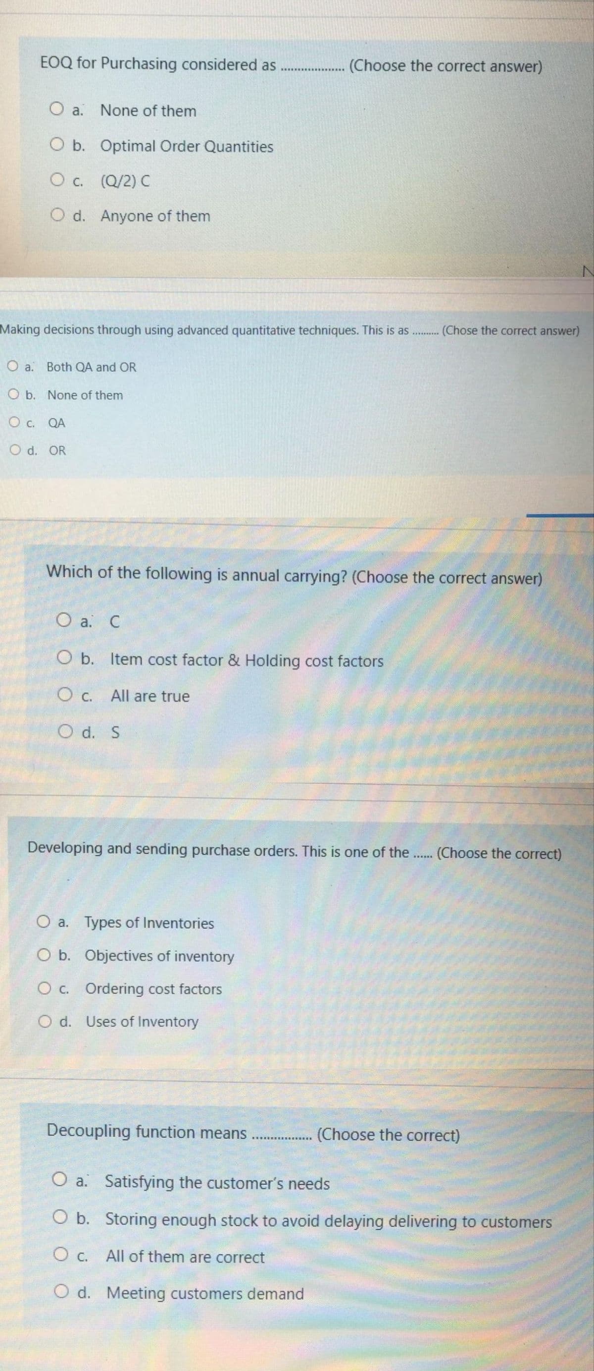 EOQ for Purchasing considered as
(Choose the correct answer)
...............
O a.
None of them
O b. Optimal Order Quantities
O c. (Q/2) C
O d. Anyone of them
Making decisions through using advanced quantitative techniques. This is as .
(Chose the correct answer)
O a. Both QA and OR
O b. None of them
O c. QA
O d. OR
Which of the following is annual carrying? (Choose the correct answer)
О а. С
O b. Item cost factor & Holding cost factors
O c. All are true
O d. S
Developing and sending purchase orders. This is one of the.. (Choose the correct)
O a. Types of Inventories
O b. Objectives of inventory
O c. Ordering cost factors
O d. Uses of Inventory
Decoupling function means
(Choose the correct)
O a. Satisfying the customer's needs
O b. Storing enough stock to avoid delaying delivering to customers
O c. All of them are correct
O d. Meeting customers demand
