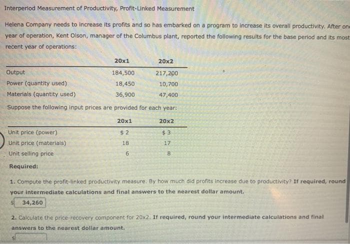 Interperlod Measurement of Productivity, Profit-Linked Measurement
Helena Company needs to increase its profits and so has embarked on a program to increase its overall productivity. After one
year of operation, Kent Olson, manager of the Columbus plant, reported the following results for the base period and its most
recent year of operations:
20x1
20x2
Output
184,500
217,200
Power (quantity used)
18,450
10,700
Materials (quantity used)
36,900
47,400
Suppose the following input prices are provided for each year:
20x1
20x2
Unit price (power)
$ 2
$ 3
Unit price (materials)
18
17
Unit selling price
Required:
1. Compute the profit-linked productivity measure. By how much did profits increase due to productivity? If required, round
your intermediate calculations and final answers to the nearest dollar amount.
34,260
2. Calculate the price-recovery component for 20x2. If required, round your intermediate calculations and final
answers to the nearest dollar amount.
