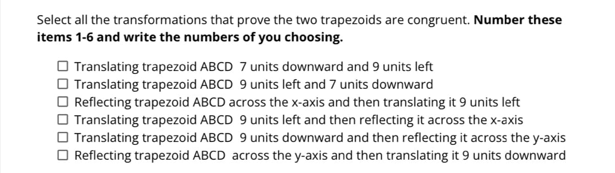 Select all the transformations that prove the two trapezoids are congruent. Number these
items 1-6 and write the numbers of you choosing.
O Translating trapezoid ABCD 7 units downward and 9 units left
O Translating trapezoid ABCD 9 units left and 7 units downward
O Reflecting trapezoid ABCD across the x-axis and then translating it 9 units left
O Translating trapezoid ABCD 9 units left and then reflecting it across the x-axis
O Translating trapezoid ABCD 9 units downward and then reflecting it across the y-axis
O Reflecting trapezoid ABCD across the y-axis and then translating it 9 units downward
