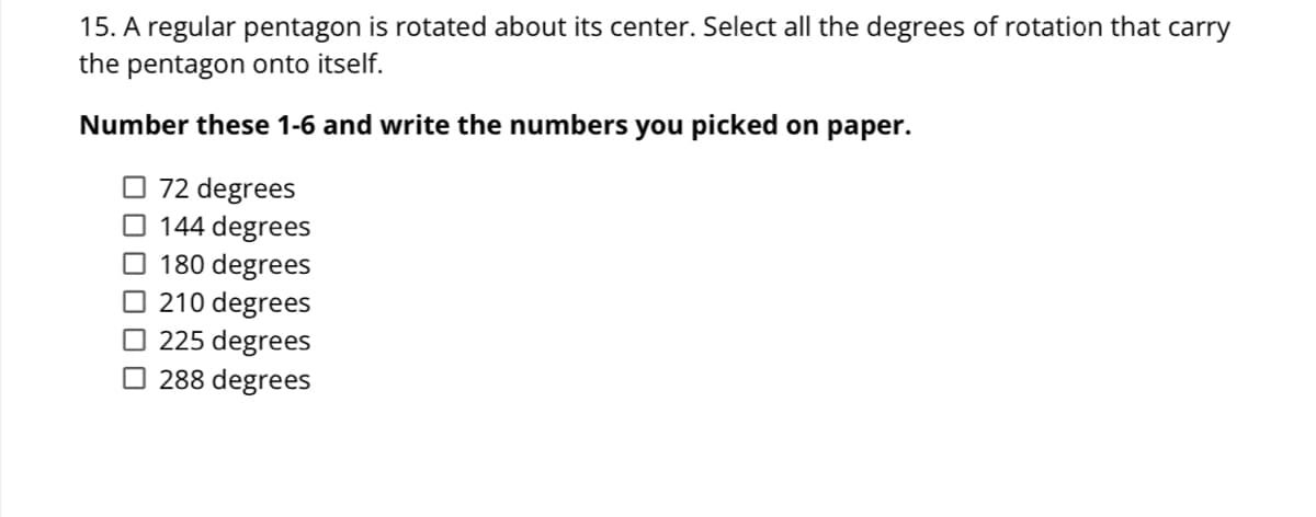 15. A regular pentagon is rotated about its center. Select all the degrees of rotation that carry
the pentagon onto itself.
Number these 1-6 and write the numbers you picked on paper.
O 72 degrees
O 144 degrees
O 180 degrees
O 210 degrees
O 225 degrees
O 288 degrees
