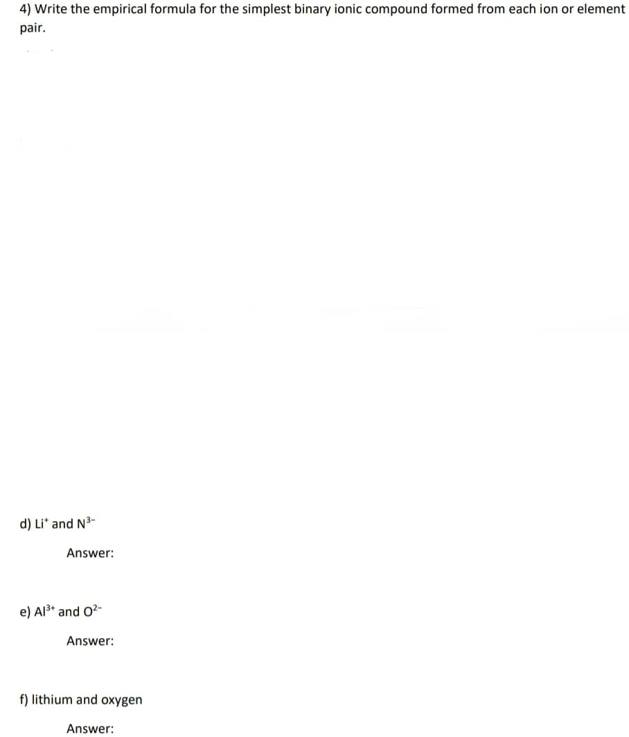 4) Write the empirical formula for the simplest binary ionic compound formed from each ion or element
pair.
d) Li* and N3-
Answer:
e) Al3* and O2-
Answer:
f) lithium and oxygen
Answer:
