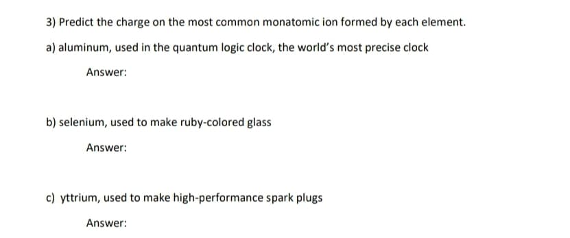 3) Predict the charge on the most common monatomic ion formed by each element.
a) aluminum, used in the quantum logic clock, the world's most precise clock
Answer:
b) selenium, used to make ruby-colored glass
Answer:
c) yttrium, used to make high-performance spark plugs
Answer:
