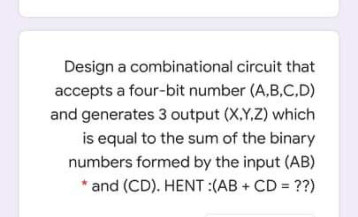 Design a combinational circuit that
accepts a four-bit number (A,B,C.D)
and generates 3 output (X,Y,Z) which
is equal to the sum of the binary
numbers formed by the input (AB)
* and (CD). HENT :(AB + CD = ??)
%3D
