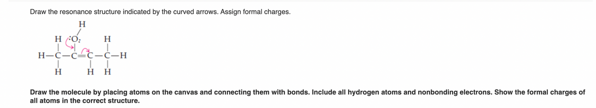 Draw the resonance structure indicated by the curved arrows. Assign formal charges.
H
H/:O:
H
H-C-C-C-Ċ—H
H H
H
Draw the molecule by placing atoms on the canvas and connecting them with bonds. Include all hydrogen atoms and nonbonding electrons. Show the formal charges of
all atoms in the correct structure.