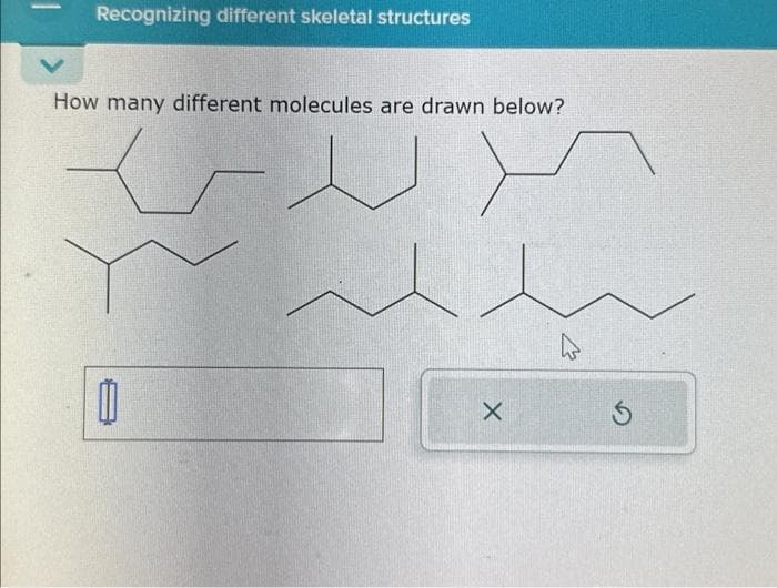 1
Recognizing different skeletal structures
How many different molecules are drawn below?
ل
X
ہے
5