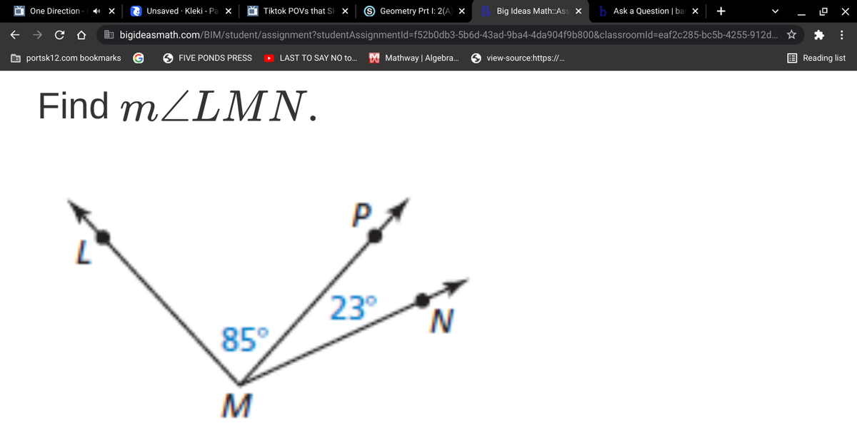 One Direction
Unsaved · Kleki - Pa
X
Tiktok POVS that SH X
S Geometry Prt I: 2(A) X
Big Ideas Math:Ass X
Ask a Question | bar x
+
b bigideasmath.com/BIM/student/assignment?studentAssignmentld=f52b0db3-5b6d-43ad-9ba4-4da904f9b800&classroomld=eaf2c285-bc5b-4255-912d.. ☆
O portsk12.com bookmarks
O FIVE PONDS PRESS
• LAST TO SAY NO to.
M Mathway | Algebra. O view-source:https://.
E Reading list
Find MZLMN.
23
N.
85°
M
...
