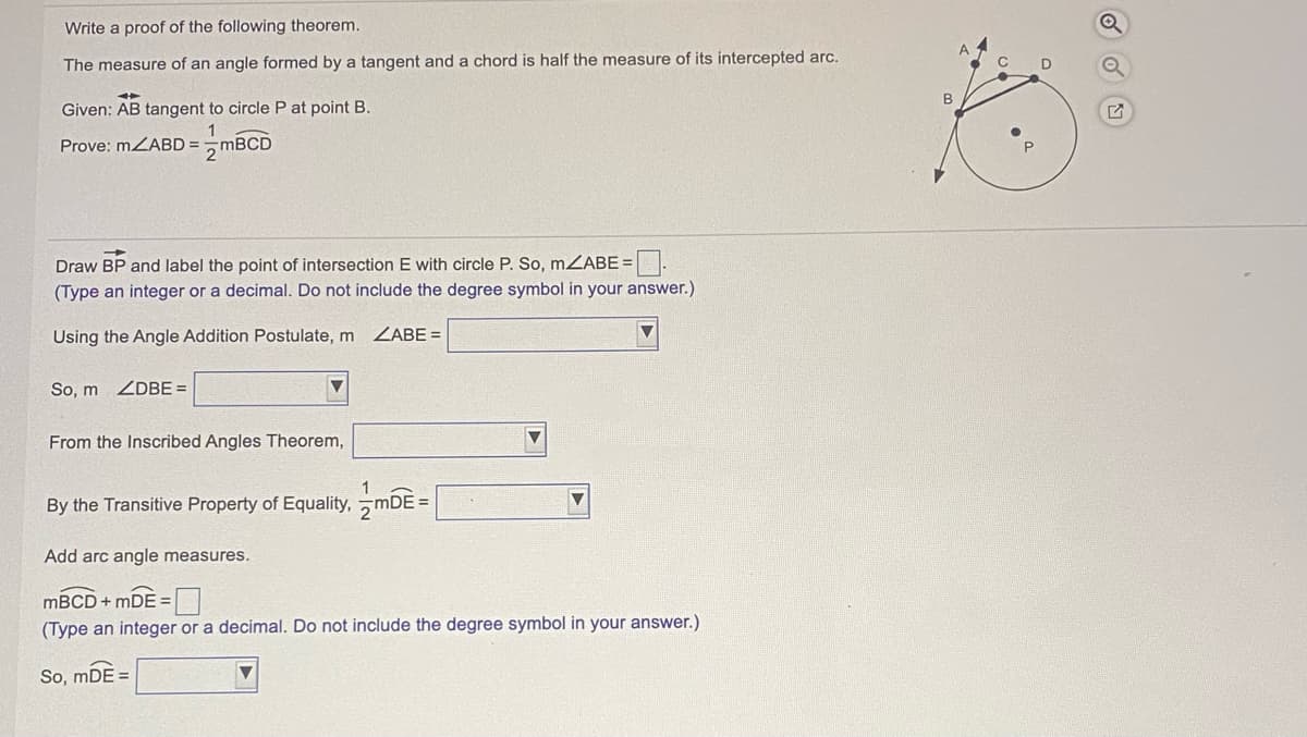 Write a proof of the following theorem.
The measure of an angle formed by a tangent and a chord is half the measure of its intercepted arc.
B
Given: AB tangent to circle P at point B.
Prove: MZABD = MBCD
Draw BP and label the point of intersection E with circle P. So, mZABE =.
(Type an integer or a decimal. Do not include the degree symbol in your answer.)
Using the Angle Addition Postulate, m
ZABE =
So, m ZDBE =
From the Inscribed Angles Theorem,
By the Transitive Property of Equality, mDE =
Add arc angle measures.
MBCD + mDE =
(Type an integer or a decimal. Do not include the degree symbol in your answer.)
So, mDE =
