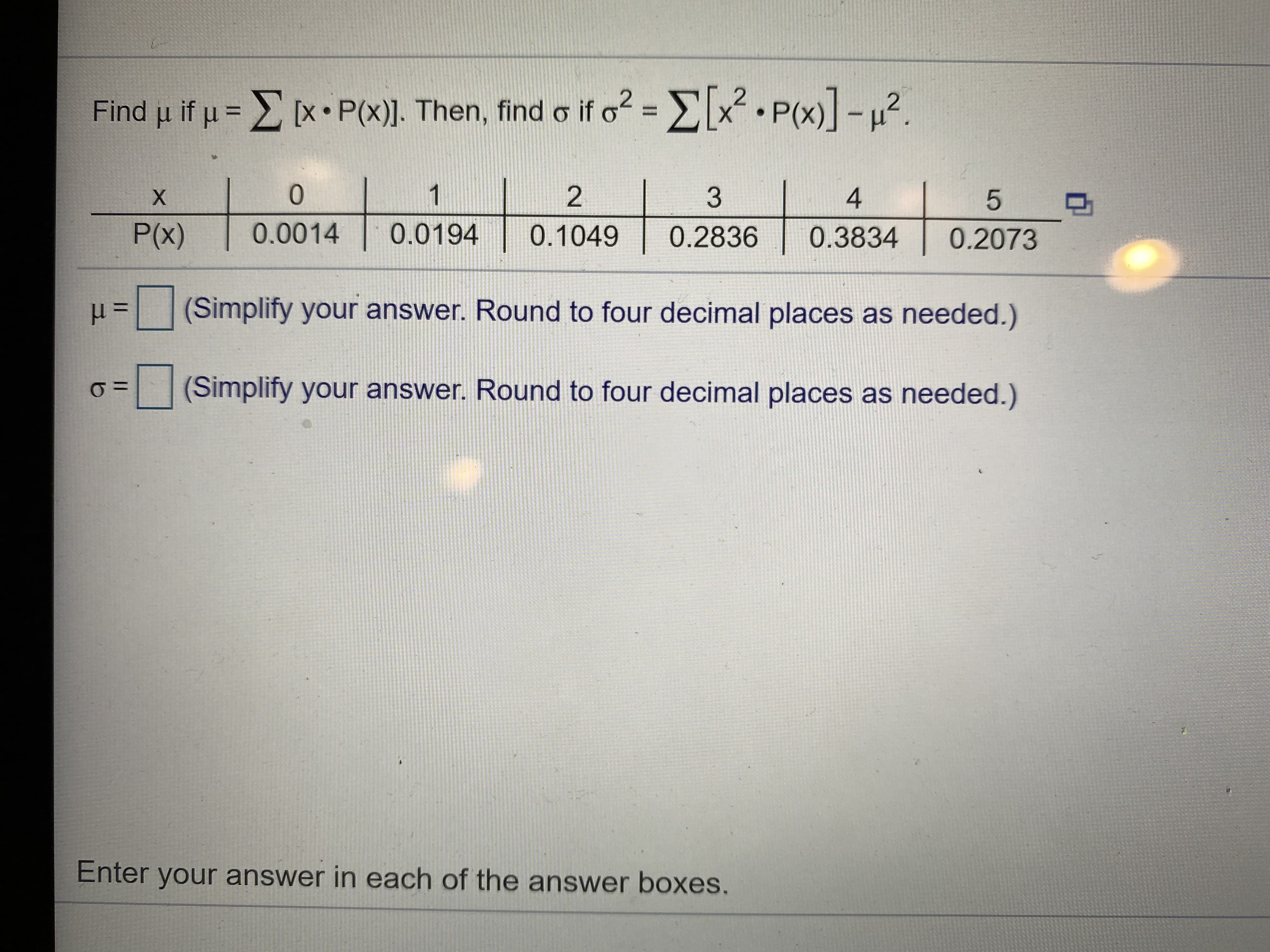 Find u if u = E (x• P(x)]. Then, find o if o? = Ex.P(x)l-u2.
%3D
X.
1
4
P(x)
0.0014
0.0194
0.1049
0.2836
0.3834
0.2073
(Simplify your answer. Round to four decimal places as needed.)
(Simplify your answer. Round to four decimal places as needed.)
Enter your answer in each of the answer boxes.
