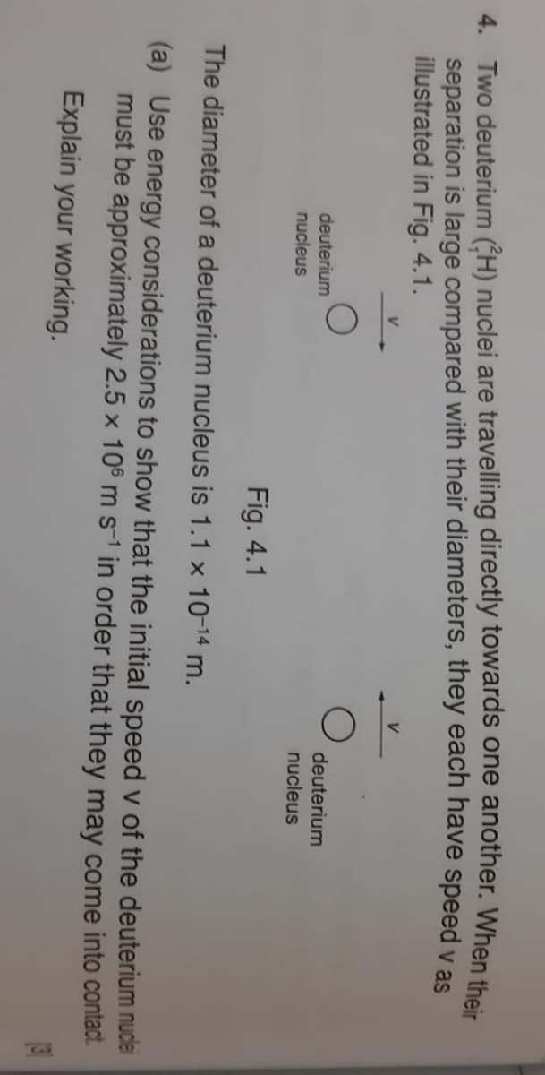 4. Two deuterium (H) nuclei are travelling directly towards one another. When their
separation is large compared with their diameters, they each have speed y as
illustrated in Fig. 4.1.
V
deuterium
nucleus
deuterium
nucleus
Fig. 4.1
The diameter of a deuterium nucleus is 1.1 x 10-14 m.
(a) Use energy considerations to show that the initial speed v of the deuterium nudlei
must be approximately 2.5 x 106 m s-1 in order that they may come into contact.
Explain your working.
