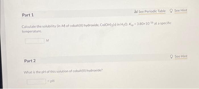 Part 1
dl See Periodic Table O See Hint
Calculate the solubility (in M) of cobalt(11) hydroxide, Co(OH)2(s) in H20. Kip = 3.80x10 16 at a specific
temperature.
Part 2
O See Hint
What is the pH of this solution of cobalt(1) hydroxide?
pH
