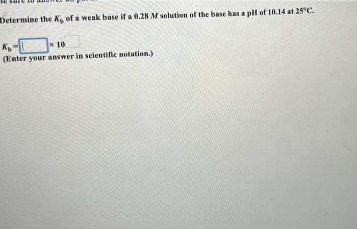 Determine the K of a weak base if a 0.28 M solution of the base has a pH of 10.14 at 25°C.
x 10
(Enter your answer in scientific notation.)
