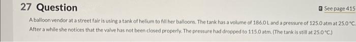 27 Question
See page 415
A balloon vendor at a street fair is using a tank of helium to fill her balloons. The tank has a volume of 186.0L and a pressure of 125.0 atm at 25.0 °C.
After a while she notices that the valve has not been closed properly. The pressure had dropped to 115,0 atm. (The tank is still at 25.0 °C)
