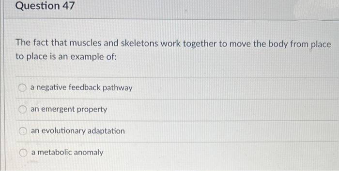 Question 47
The fact that muscles and skeletons work together to move the body from place
to place is an example of:
O a negative feedback pathway
an emergent property
an evolutionary adaptation
a metabolic anomaly
