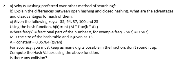 2. a) Why is Hashing preferred over other method of searching?
b) Explain the differences between open hashing and closed hashing. What are the advantages
and disadvantages for each of them.
c) Given the following keys: 55, 64, 37, 100 and 25
Using the hash function, h(k)= int (M * frac(k * A))
Where frac(x) = fractional part of the number x, for example frac(3.567) = 0.567)
M is the size of the hash table and is given as 13
A = constant = 0.35784 (given)
For accuracy, you must keep as many digits possible in the fraction, don't round it up.
Compute the Hash Values using the above function.
Is there any collision?