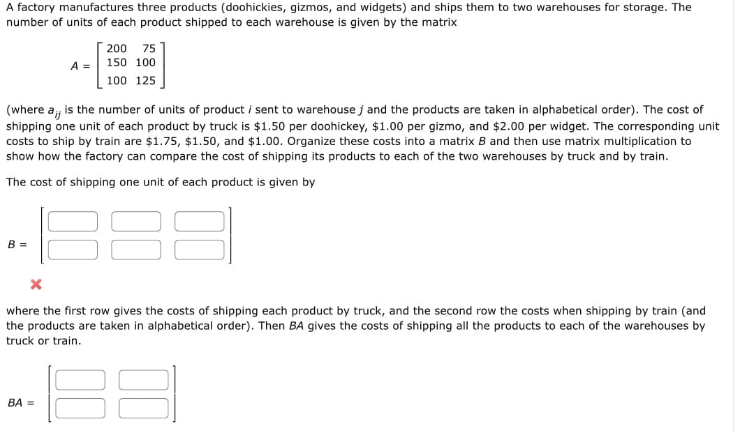 A factory manufactures three products (doohickies, gizmos, and widgets) and ships them to two warehouses for storage. The
number of units of each product shipped to each warehouse is given by the matrix
B =
A =
(where a,; is the number of units of product i sent to warehouse j and the products are taken in alphabetical order). The cost of
ij
shipping one unit of each product by truck is $1.50 per doohickey, $1.00 per gizmo, and $2.00 per widget. The corresponding unit
costs to ship by train are $1.75, $1.50, and $1.00. Organize these costs into a matrix B and then use matrix multiplication to
show how the factory can compare the cost of shipping its products to each of the two warehouses by truck and by train.
The cost of shipping one unit of each product is given by
200 75
150 100
100 125
BA =
where the first row gives the costs of shipping each product by truck, and the second row the costs when shipping by train (and
the products are taken in alphabetical order). Then BA gives the costs of shipping all the products to each of the warehouses by
truck or train.