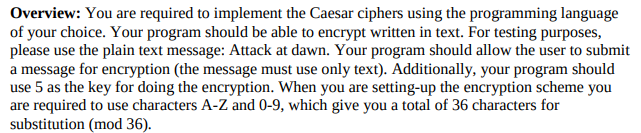 Overview: You are required to implement the Caesar ciphers using the programming language
of your choice. Your program should be able to encrypt written in text. For testing purposes,
please use the plain text message: Attack at dawn. Your program should allow the user to submit
a message for encryption (the message must use only text). Additionally, your program should
use 5 as the key for doing the encryption. When you are setting-up the encryption scheme you
are required to use characters A-Z and 0-9, which give you a total of 36 characters for
substitution (mod 36).
