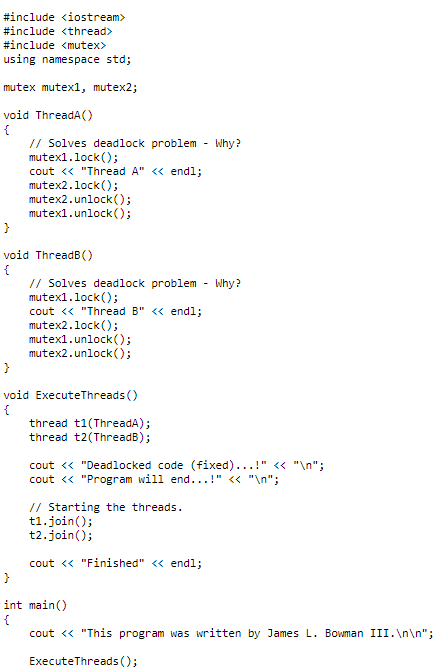 #include <iostream>
#include <thread>
#include <mutex>
using namespace std;
mutex mutex1, mutex2;
void ThreadA()
{
// Solves deadlock problem Why?
mutex1.lock();
cout << "Thread A" << endl;
mutex2.lock();
mutex2.unlock();
mutex1.unlock();
}
void ThreadB()
{
// Solves deadlock problem - Why?
mutex1.lock();
cout << "Thread B" << endl;
mutex2.lock();
mutex1.unlock();
mutex2.unlock();
}
void ExecuteThreads ()
{
thread t1(ThreadA);
thread t2(ThreadB);
cout << "Deadlocked code (fixed)...!" << "\n";
cout << "Program will end...!" << "\n";
// Starting the threads.
t1.join();
t2.join();
cout << "Finished" << endl;
}
int main()
{
cout << "This program was written by James L. Bowman III.\n\n";
Execute Threads ();