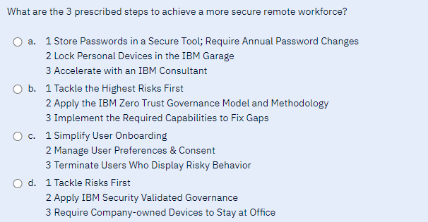 What are the 3 prescribed steps to achieve a more secure remote workforce?
a. 1 Store Passwords in a Secure Tool; Require Annual Password Changes
2 Lock Personal Devices in the IBM Garage
3 Accelerate with an IBM Consultant
O b. 1 Tackle the Highest Risks First
2 Apply the IBM Zero Trust Governance Model and Methodology
3 Implement the Required Capabilities to Fix Gaps
O c. 1 Simplify User Onboarding
2 Manage User Preferences & Consent
3 Terminate Users Who Display Risky Behavior
O d. 1 Tackle Risks First
2 Apply IBM Security Validated Governance
3 Require Company-owned Devices to Stay at Office