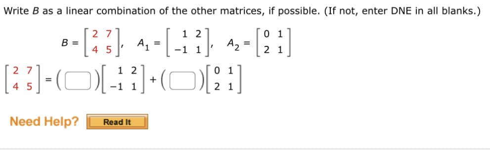 **Matrix Linear Combination Exercise**

In this exercise, you are asked to express matrix \( B \) as a linear combination of matrices \( A_1 \) and \( A_2 \), if possible. If it is not possible, you should enter "DNE" (Does Not Exist) in all blanks.

Given matrices:

\[ B = \begin{bmatrix} 2 & 7 \\ 4 & 5 \end{bmatrix}, \quad 
A_1 = \begin{bmatrix} 1 & 2 \\ -1 & 1 \end{bmatrix}, \quad 
A_2 = \begin{bmatrix} 0 & 1 \\ 2 & 1 \end{bmatrix} \]

Task:

Write \( B \) as a combination of \( A_1 \) and \( A_2 \):

\[
\begin{bmatrix} 2 & 7 \\ 4 & 5 \end{bmatrix} = (\text{blank}) \begin{bmatrix} 1 & 2 \\ -1 & 1 \end{bmatrix} + (\text{blank}) \begin{bmatrix} 0 & 1 \\ 2 & 1 \end{bmatrix}
\]

If you need additional help, please click the "Read It" button.