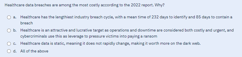 Healthcare data breaches are among the most costly according to the 2022 report. Why?
a. Healthcare has the lengthiest industry breach cycle, with a mean time of 232 days to identify and 85 days to contain a
breach
O b. Healthcare is an attractive and lucrative target as operations and downtime are considered both costly and urgent, and
cybercriminals use this as leverage to pressure victims into paying a ransom
c.
Healthcare data is static, meaning it does not rapidly change, making it worth more on the dark web.
O d. All of the above